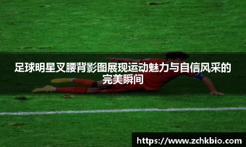 足球明星叉腰背影图展现运动魅力与自信风采的完美瞬间